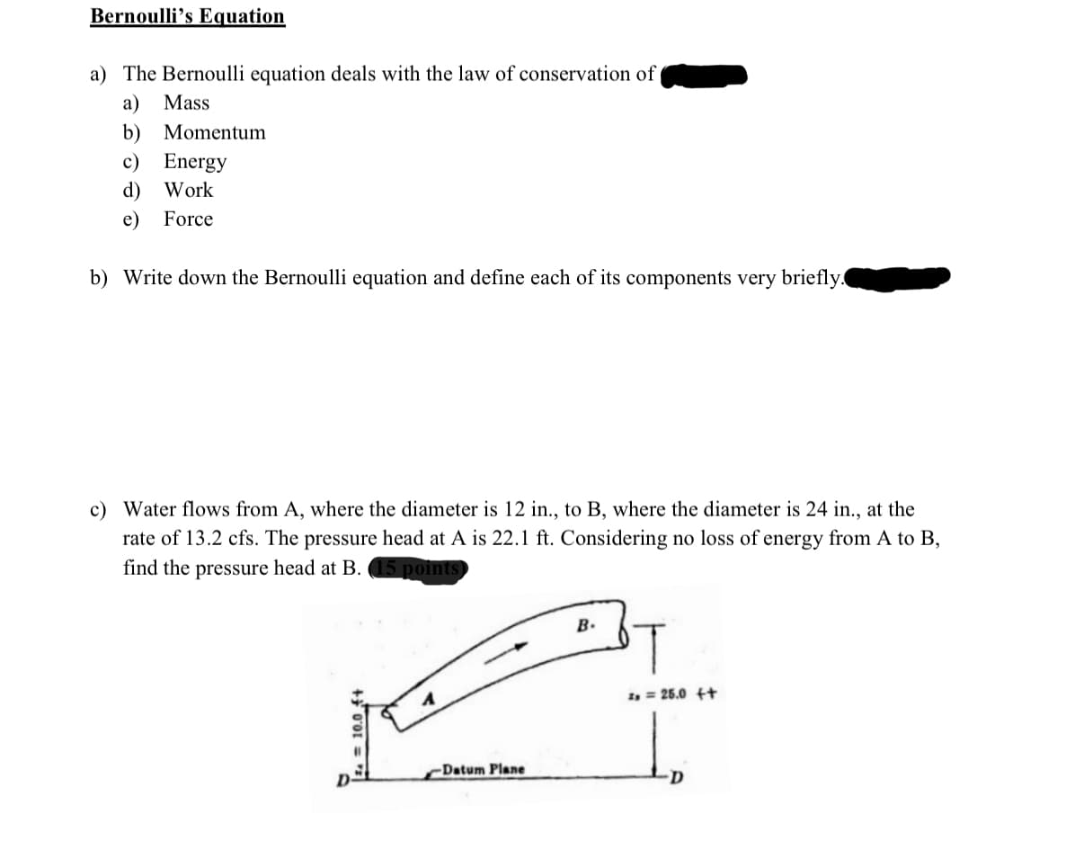 Bernoulli's Equation
a) The Bernoulli equation deals with the law of conservation of
a) Mass
b) Momentum
c) Energy
d) Work
e) Force
b) Write down the Bernoulli equation and define each of its components very briefly.
c) Water flows from A, where the diameter is 12 in., to B, where the diameter is 24 in., at the
rate of 13.2 cfs. The pressure head at A is 22.1 ft. Considering no loss of energy from A to B,
find the pressure head at B. 15 points
+0'01
Datum Plane
B.
T
2= 25.0 ++
D