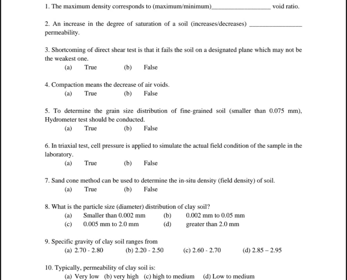 1. The maximum density corresponds to (maximum/minimum).
2. An increase in the degree of saturation of a soil (increases/decreases)
permeability.
3. Shortcoming of direct shear test is that it fails the soil on a designated plane which may not be
the weakest one.
(a) True
(b)
False
4. Compaction means the decrease of air voids.
(a) True
(b)
False
True
5. To determine the grain size distribution of fine-grained soil (smaller than 0.075 mm),
Hydrometer test should be conducted.
(a) True
(b) False
6. In triaxial test, cell pressure is applied to simulate the actual field condition of the sample in the
laboratory.
(a)
(b) False
7. Sand cone method can be used to determine the in-situ density (field density) of soil.
(a)
True
(b)
False
8. What is the particle size (diameter) distribution of clay soil?
(a)
Smaller than 0.002 mm
(c)
0.005 mm to 2.0 mm
9. Specific gravity of clay soil ranges from
(a) 2.70-2.80
(b) 2.20-2.50
10. Typically, permeability of clay soil is:
void ratio.
(b)
(d)
0.002 mm to 0.05 mm
greater than 2.0 mm
(c) 2.60 -2.70
(d) 2.85-2.95
(a) Very low (b) very high (c) high to medium (d) Low to medium