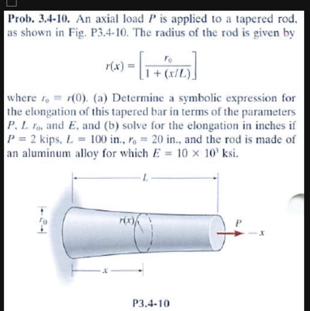 Prob. 3.4-10. An axial load P is applied to a tapered rod.
as shown in Fig. P3.4-10. The radius of the rod is given by
P(x) = [1 + (x/Z)]
where ror(0). (a) Determine a symbolic expression for
the elongation of this tapered bar in terms of the parameters
P, L ro, and E, and (b) solve for the elongation in inches if
P = 2 kips, L= 100 in., r = 20 in., and the rod is made of
an aluminum alloy for which E 10 × 10³ ksi.
L
P3.4-10