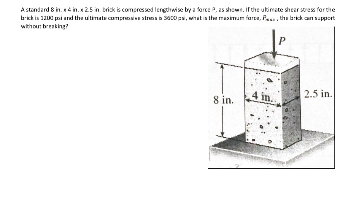 A standard 8 in. x 4 in. x 2.5 in. brick is compressed lengthwise by a force P, as shown. If the ultimate shear stress for the
brick is 1200 psi and the ultimate compressive stress is 3600 psi, what is the maximum force, Pmax, the brick can support
without breaking?
8 in.
4 in..
P
2.5 in.