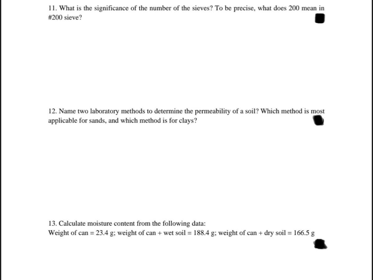 11. What is the significance of the number of the sieves? To be precise, what does 200 mean in
#200 sieve?
12. Name two laboratory methods to determine the permeability of a soil? Which method is most
applicable for sands, and which method is for clays?
13. Calculate moisture content from the following data:
Weight of can = 23.4 g; weight of can + wet soil = 188.4 g; weight of can + dry soil = 166.5 g