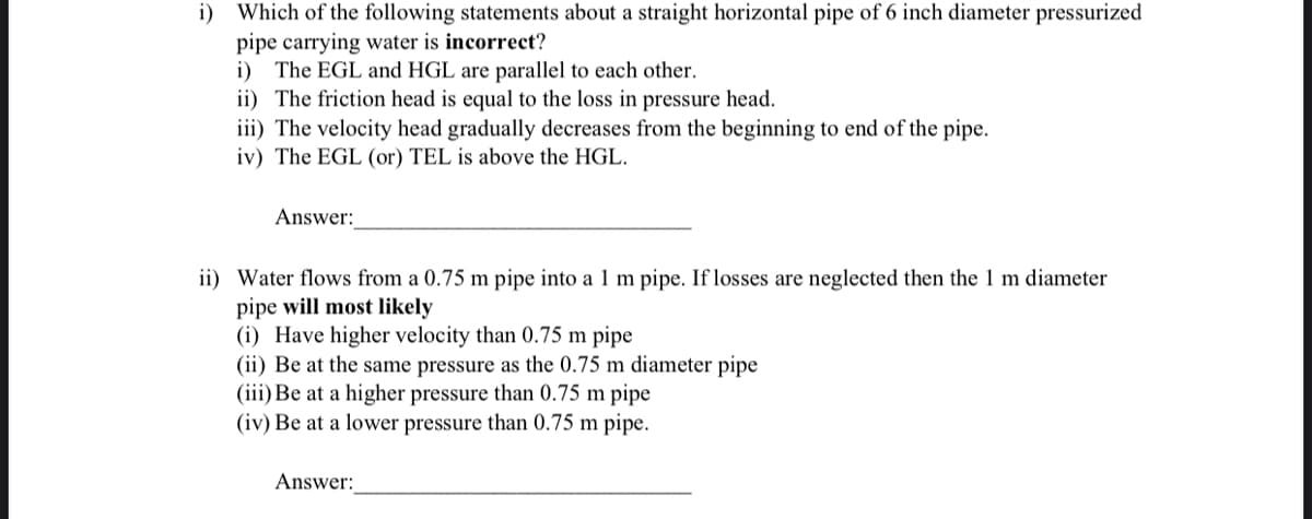 i) Which of the following statements about a straight horizontal pipe of 6 inch diameter pressurized
pipe carrying water is incorrect?
i) The EGL and HGL are parallel to each other.
ii) The friction head is equal to the loss in pressure head.
iii) The velocity head gradually decreases from the beginning to end of the pipe.
iv) The EGL (or) TEL is above the HGL.
Answer:
ii) Water flows from a 0.75 m pipe into a 1 m pipe. If losses are neglected then the 1 m diameter
pipe will most likely
(i) Have higher velocity than 0.75 m pipe
(ii) Be at the same pressure as the 0.75 m diameter pipe
(iii) Be at a higher pressure than 0.75 m pipe
(iv) Be at a lower pressure than 0.75 m pipe.
Answer: