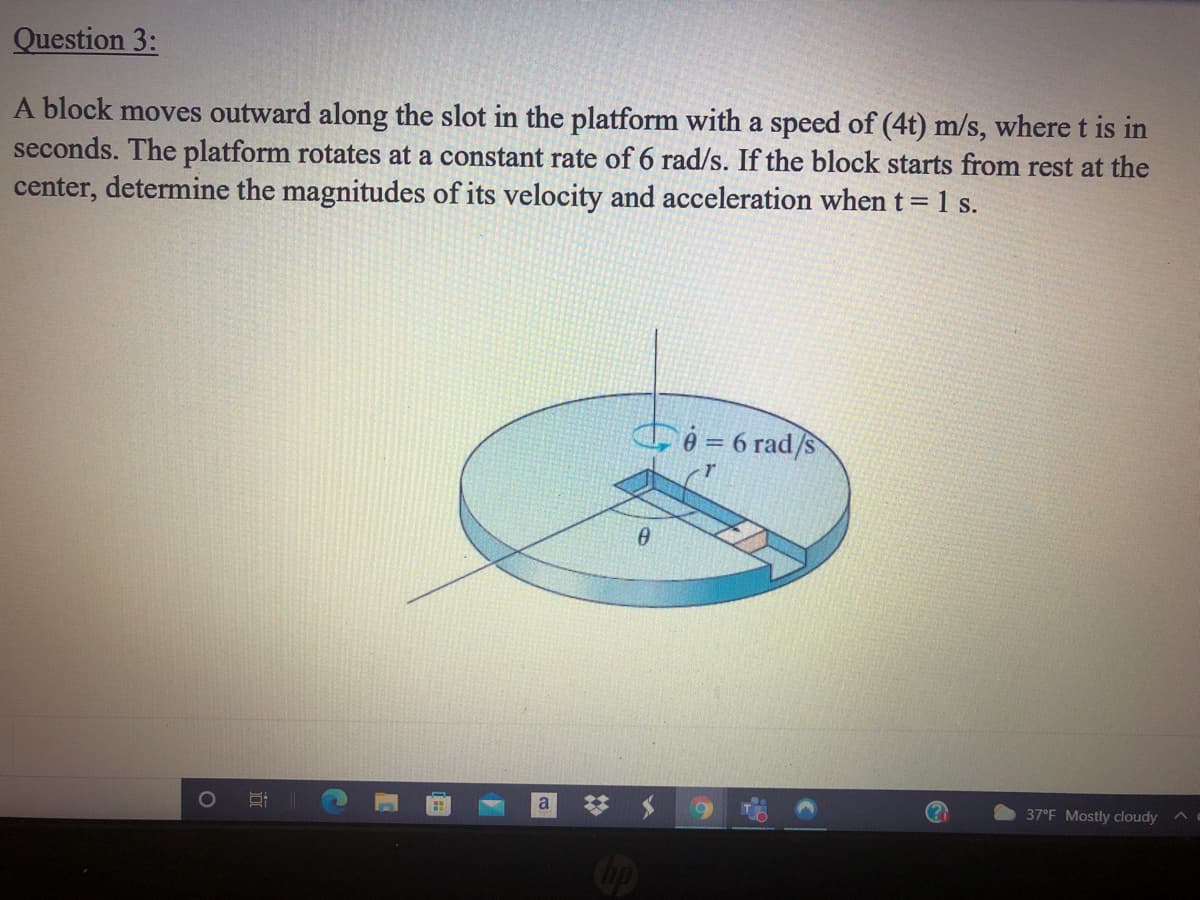 Question 3:
A block moves outward along the slot in the platform with a speed of (4t) m/s, where t is in
seconds. The platform rotates at a constant rate of 6 rad/s. If the block starts from rest at the
center, determine the magnitudes of its velocity and acceleration when t= 1 s.
A = 6 rad/s
a
37°F Mostly cloudy
Cop
