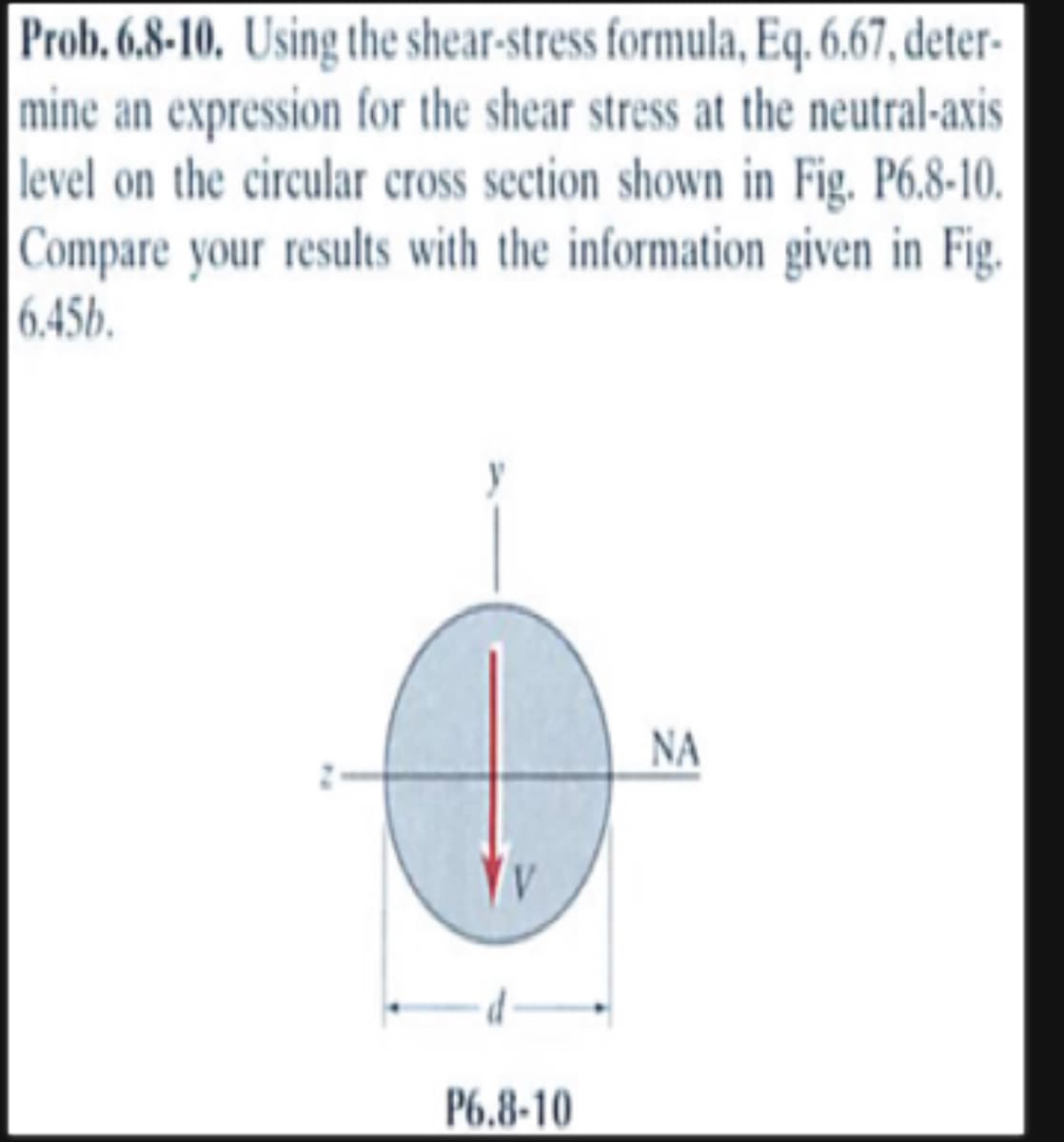 Prob. 6.8-10. Using the shear-stress formula, Eq. 6.67, deter-
mine an expression for the shear stress at the neutral-axis
level on the circular cross section shown in Fig. P6.8-10.
Compare your results with the information given in Fig.
6.45b.
P6.8-10
ΝΑ