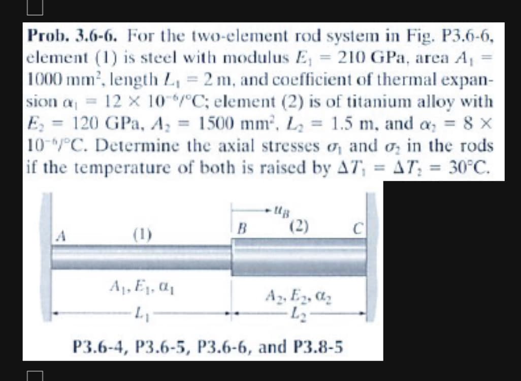 Prob. 3.6-6. For the two-element rod system in Fig. P3.6-6,
element (1) is steel with modulus E, = 210 GPa, area A₁
1000 mm², length L, = 2 m, and coefficient of thermal expan-
sion a = 12 x 10 °C; element (2) is of titanium alloy with
120 GPa, A₂ = 1500 mm², L₂ = 1.5 m, and a₂ = 8 x
10-/°C. Determine the axial stresses, and in the rods
if the temperature of both is raised by AT, = AT, = 30°C.
E₂
=
B
A₁, E₁, ₁
A₂, E₂, ₂
-L₂
L₁
P3.6-4, P3.6-5, P3.6-6, and P3.8-5