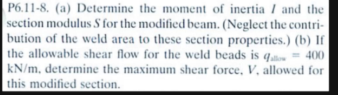 P6.11-8. (a) Determine the moment of inertia I and the
section modulus S for the modified beam. (Neglect the contri-
bution of the weld area to these section properties.) (b) If
the allowable shear flow for the weld beads is allow = 400
kN/m, determine the maximum shear force, V, allowed for
this modified section.