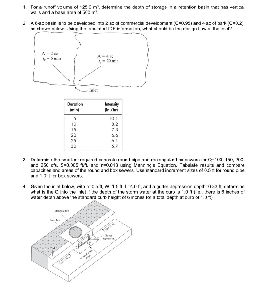 1. For a runoff volume of 125.6 m³, determine the depth of storage in a retention basin that has vertical
walls and a base area of 500 m².
2. A 6-ac basin is to be developed into 2 ac of commercial development (C=0.95) and 4 ac of park (C=0.2),
as shown below. Using the tabulated IDF information, what should be the design flow at the inlet?
A = 2 ac
lc = 5 min
Manhole
Duration
(min)
Inlet box
Curb
5
10
15
20
25
30
3. Determine the smallest required concrete round pipe and rectangular box sewers for Q=100, 150, 200,
and 250 cfs, S=0.005 ft/ft, and n=0.013 using Manning's Equation. Tabulate results and compare
capacities and areas of the round and box sewers. Use standard increment sizes of 0.5 ft for round pipe
and 1.0 ft for box sewers.
4. Given the inlet below, with h=0.5 ft, W=1.5 ft, L=4.0 ft, and a gutter depression depth=0.33 ft, determine
what is the Q into the inlet if the depth of the storm water at the curb is 1.0 ft (i.e., there is 6 inches of
water depth above the standard curb height of 6 inches for a total depth at curb of 1.0 ft).
slope
Gutter s
Inlet
A = 4 ac
te=20 min
*16
Intensity
(in./hr)
Normal cross
slope
10.1
8.2
7.3
6.6
6.1
5.7
Gutter slope
Gutter
depression.