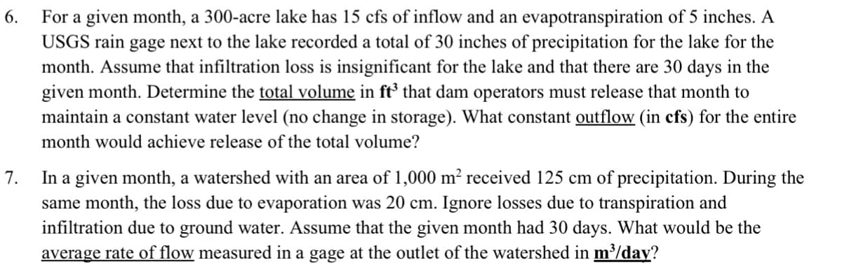 6.
For a given month, a 300-acre lake has 15 cfs of inflow and an evapotranspiration of 5 inches. A
USGS rain gage next to the lake recorded a total of 30 inches of precipitation for the lake for the
month. Assume that infiltration loss is insignificant for the lake and that there are 30 days in the
given month. Determine the total volume in ft³ that dam operators must release that month to
maintain a constant water level (no change in storage). What constant outflow (in cfs) for the entire
month would achieve release of the total volume?
7.
In a given month, a watershed with an area of 1,000 m² received 125 cm of precipitation. During the
same month, the loss due to evaporation was 20 cm. Ignore losses due to transpiration and
infiltration due to ground water. Assume that the given month had 30 days. What would be the
average rate of flow measured in a gage at the outlet of the watershed in m³/day?