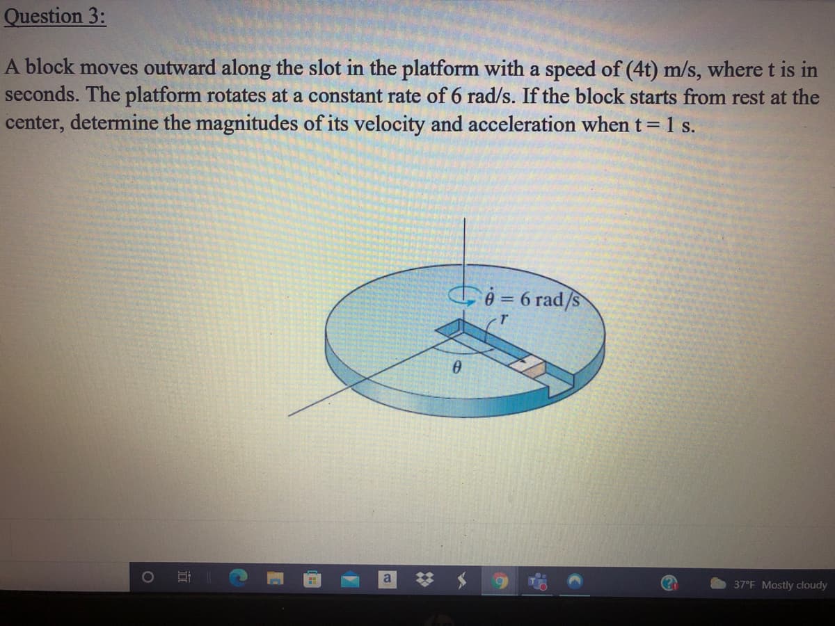 Question 3:
A block moves outward along the slot in the platform with a speed of (4t) m/s, where t is in
seconds. The platform rotates at a constant rate of 6 rad/s. If the block starts from rest at the
center, determine the magnitudes of its velocity and acceleration when t = 1 s.
G ô = 6 rad/s
a
37°F Mostly cloudy
