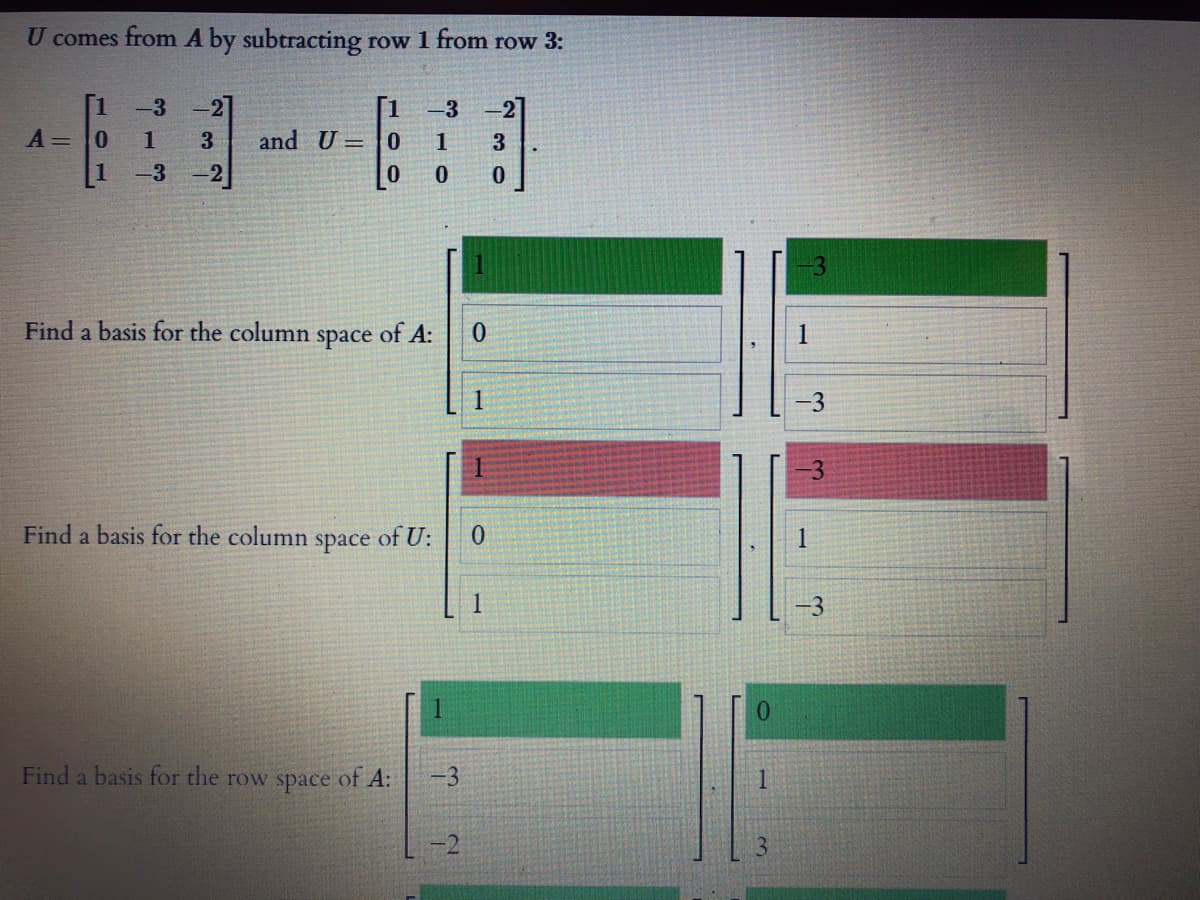 U comes from A by subtracting row 1 from row 3:
-2]
and U =0
-3
2]
A =
0.
1
3
1
3.
1
-3
-3
Find a basis for the column
space
of A:
1
-3
-3
Find a basis for the column
space
of U:
1
-3
0.
Find a basis for the row space of A:
-3
1.
-2
