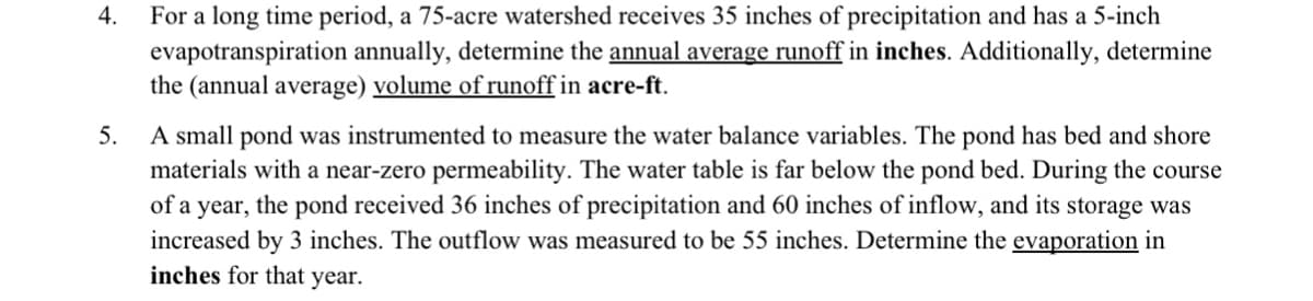 4.
For a long time period, a 75-acre watershed receives 35 inches of precipitation and has a 5-inch
evapotranspiration annually, determine the annual average runoff in inches. Additionally, determine
the (annual average) volume of runoff in acre-ft.
5.
A small pond was instrumented to measure the water balance variables. The pond has bed and shore
materials with a near-zero permeability. The water table is far below the pond bed. During the course
of a year, the pond received 36 inches of precipitation and 60 inches of inflow, and its storage was
increased by 3 inches. The outflow was measured to be 55 inches. Determine the evaporation in
inches for that year.