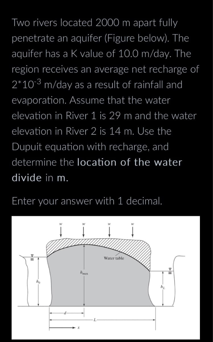 Two rivers located 2000 m apart fully
penetrate an aquifer (Figure below). The
aquifer has a K value of 10.0 m/day. The
region receives an average net recharge of
2*10-3 m/day as a result of rainfall and
evaporation. Assume that the water
elevation in River 1 is 29 m and the water
elevation in River 2 is 14 m. Use the
Dupuit equation with recharge, and
determine the location of the water
divide in m.
Enter your answer with 1 decimal.
=
ho
hmax
Water table
hi