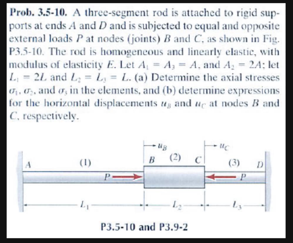 Prob. 3.5-10. A three-segment rod is attached to rigid sup-
ports at ends A and D and is subjected to equal and opposite
external loads P at nodes (joints) B and C, as shown in Fig.
P3.5-10. The rod is homogeneous and linearly elastic, with
modulus of elasticity E. Let A = A₂ = A, and A₂ = 2A; let
L₁ = 2L and L₂ = L = L. (a) Determine the axial stresses
₁, 2, and σ, in the elements, and (b) determine expressions
for the horizontal displacements, and we at nodes B and
C, respectively.
P
B
L₂
P3.5-10 and P3.9-2
UC
(3)
P
D