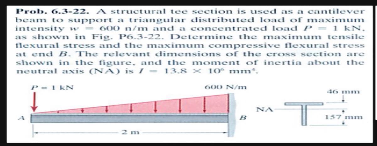 Prob. 6.3-22. A structural tee section is used as a cantilever
beam to support a triangular distributed load of maximum
intensity w = 600 n/m and a concentrated load P = 1 kN.
as shown in Fig. P6.3-22. Determine the maximum tensile
flexural stress and the maximum compressive flexural stress
at end B. The relevant dimensions of the cross section are
shown in the figure, and the moment of inertia about the
neutral axis (NA) is I = 13.8 x 10 mm*.
P = 1 kN
2 m
600 N/m
B
ΝΑ
T
46 mm
157 mm