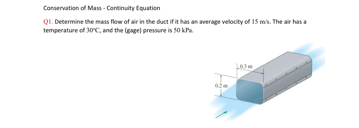 Conservation of Mass - Continuity Equation
Q1. Determine the mass flow of air in the duct if it has an average velocity of 15 m/s. The air has a
temperature of 30°C, and the (gage) pressure is 50 kPa.
0.2 m
0.3 m