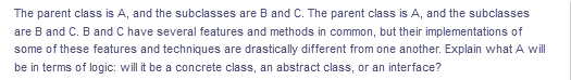 The parent class is A, and the subclasses are B and C. The parent class is A, and the subclasses
are B and C. B and C have several features and methods in common, but their implementations of
some of these features and techniques are drastically different from one another. Explain what A will
be in terms of logic: willit be a concrete class, an abstract class, or an interface?
