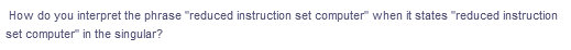 How do you interpret the phrase "reduced instruction set computer" when it states "reduced instruction
set computer" in the singular?
