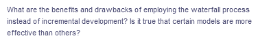 What are the benefits and drawbacks of employing the waterfall process
instead of incremental development? Is it true that certain models are more
effective than others?