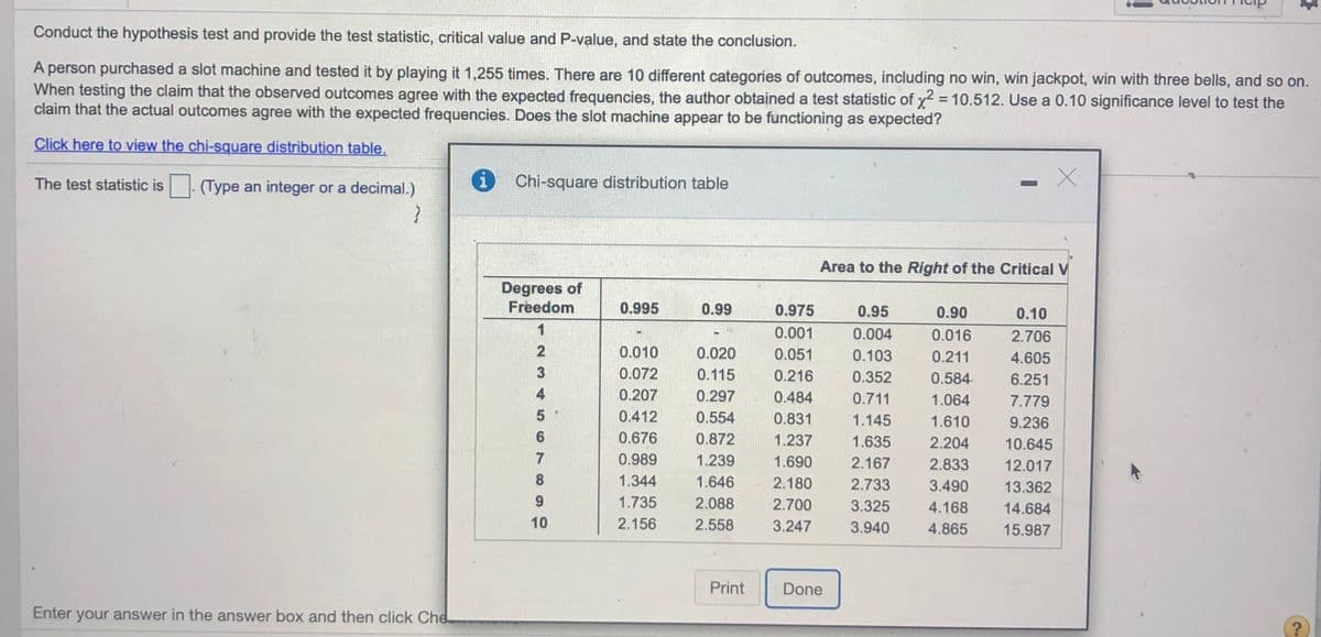 Conduct the hypothesis test and provide the test statistic, critical value and P-value, and state the conclusion.
A person purchased a slot machine and tested it by playing it 1,255 times. There are 10 different categories of outcomes, including no win, win jackpot, win with three bells, and so on.
When testing the claim that the observed outcomes agree with the expected frequencies, the author obtained a test statistic of x2 = 10.512. Use a 0.10 significance level to test the
claim that the actual outcomes agree with the expected frequencies. Does the slot machine appear to be functioning as expected?
Click here to view the chi-square distribution table.
The test statistic is
(Type an integer or a decimal.)
i Chi-square distribution table
Area to the Right of the Critical V
Degrees of
Freedom
0.995
0.99
0.975
0.95
0.90
0.10
1
0.001
0.004
0.016
2.706
0.010
0.020
0.051
0.103
0.211
4.605
3
0.072
0.115
0.216
0.352
0.584
6.251
0.207
0.297
0.484
0.711
1.064
7.779
5
0.412
0.554
0.831
1.145
1.610
9.236
6
0.676
0.872
1.237
1.635
2.204
10.645
7
0.989
1.239
1.690
2.167
2.833
12.017
8
1.344
1.646
2.180
2.733
3.490
13.362
9.
1.735
2.088
2.700
3.325
4.168
14.684
10
2.156
2.558
3.247
3.940
4.865
15.987
Print
Done
Enter your answer in the answer box and then click Che
