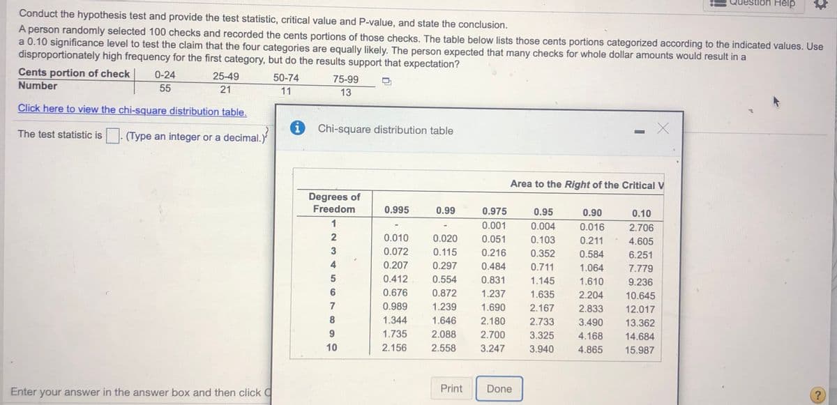 stlon Help
Conduct the hypothesis test and provide the test statistic, critical value and P-value, and state the conclusion.
A person randomly selected 100 checks and recorded the cents portions of those checks. The table below lists those cents portions categorized according to the indicated values. Use
a 0.10 significance level to test the claim that the four categories are equally likely. The person expected that many checks for whole dollar amounts would result in a
disproportionately high frequency for the first category, but do the results support that expectation?
Cents portion of check
0-24
25-49
50-74
75-99
Number
55
21
11
13
Click here to view the chi-square distribution table.
Chi-square distribution table
The test statistic is
(Type an integer or a decimal.)
Area to the Right of the Critical V
Degrees of
Freedom
0.995
0.99
0.975
0.95
0.90
0.10
1
0.001
0.004
0.016
2.706
2
0.010
0.020
0.051
0.103
0.211
4.605
0.072
0.115
0.216
0.352
0.584
6.251
4
0.207
0.297
0.484
0.711
1.064
7.779
0.412
0.554
0.831
1.145
1.610
9.236
0.676
0.872
1.237
1.635
2.204
10.645
7
0.989
1.239
1.690
2.167
2.833
12.017
1.344
1.646
2.180
2.733
3.490
13.362
1.735
2.088
2.700
3.325
4.168
14.684
10
2.156
2.558
3.247
3.940
4.865
15.987
Enter your answer in the answer box and then click O
Print
Done
