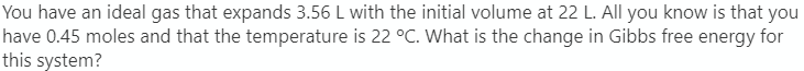 You have an ideal gas that expands 3.56 L with the initial volume at 22 L. All you know is that you
have 0.45 moles and that the temperature is 22 °C. What is the change in Gibbs free energy for
this system?
