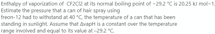 Enthalpy of vaporization of CF2C12 at its normal boiling point of -29.2 °C is 20.25 kJ mol-1.
Estimate the pressure that a can of hair spray using
freon-12 had to withstand at 40 °C, the temperature of a can that has been
standing in sunlight. Assume that AvapH is a constant over the temperature
range involved and equal to its value at -29.2 °C.
