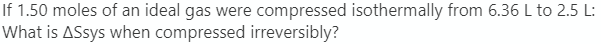 If 1.50 moles of an ideal gas were compressed isothermally from 6.36 L to 2.5 L:
What is ASsys when compressed irreversibly?
