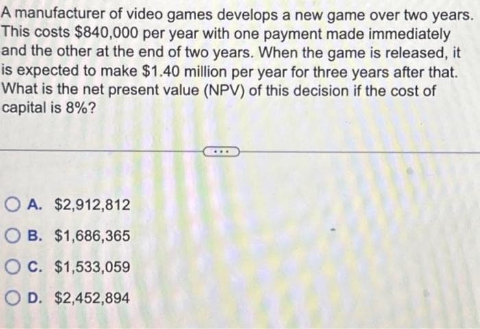 A manufacturer of video games develops a new game over two years.
This costs $840,000 per year with one payment made immediately
and the other at the end of two years. When the game is released, it
is expected to make $1.40 million per year for three years after that.
What is the net present value (NPV) of this decision if the cost of
capital is 8%?
OA. $2,912,812
OB. $1,686,365
OC. $1,533,059
OD. $2,452,894