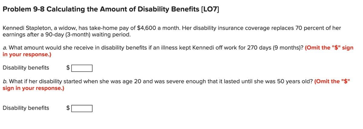 Problem 9-8 Calculating the Amount of Disability Benefits [LO7]
Kennedi Stapleton, a widow, has take-home pay of $4,600 a month. Her disability insurance coverage replaces 70 percent of her
earnings after a 90-day (3-month) waiting period.
a. What amount would she receive in disability benefits if an illness kept Kennedi off work for 270 days (9 months)? (Omit the "$" sign
in your response.)
Disability benefits
b. What if her disability started when she was age 20 and was severe enough that it lasted until she was 50 years old? (Omit the "$"
sign in your response.)
Disability benefits
LA