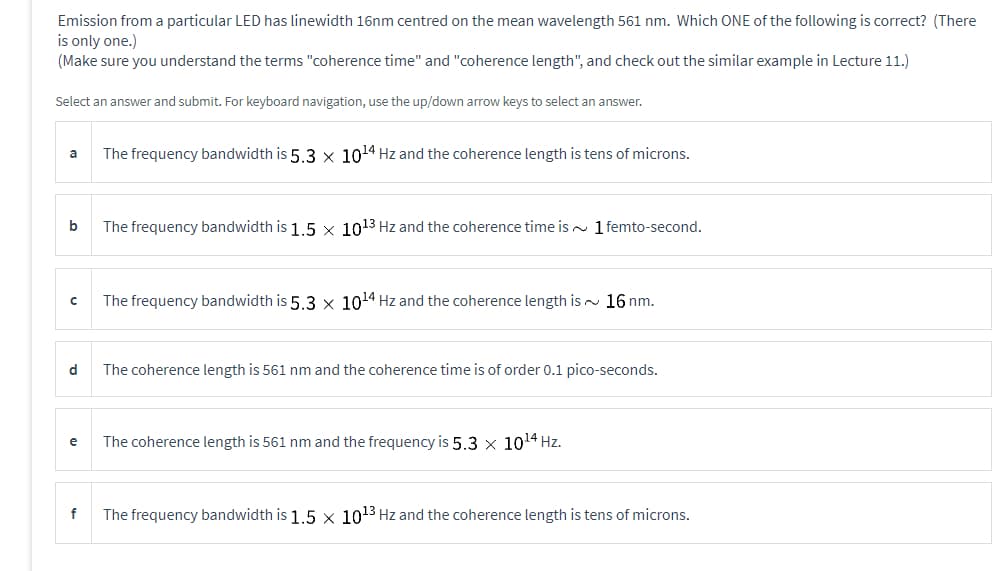 Emission from a particular LED has linewidth 16nm centred on the mean wavelength 561 nm. Which ONE of the following is correct? (There
is only one.)
(Make sure you understand the terms "coherence time" and "coherence length", and check out the similar example in Lecture 11.)
Select an answer and submit. For keyboard navigation, use the up/down arrow keys to select an answer.
a
b
с
d
e
f
The frequency bandwidth is 5.3 x 10¹4 Hz and the coherence length is tens of microns.
The frequency bandwidth is 1.5 x 10¹3 Hz and the coherence time is 1 femto-second.
The frequency bandwidth is 5.3 x 10¹4 Hz and the coherence length is 16 nm.
The coherence length is 561 nm and the coherence time is of order 0.1 pico-seconds.
The coherence length is 561 nm and the frequency is 5.3 x 10¹4 Hz.
The frequency bandwidth is 1.5 x 10¹3 Hz and the coherence length is tens of microns.