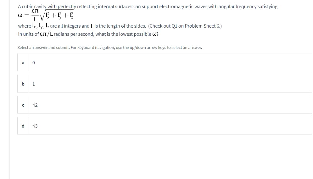 A cubic cavity with perfectly reflecting internal surfaces can support electromagnetic waves with angular frequency satisfying
CTT
+
-12+12²
L
where Ix, ly, Iz are all integers and L is the length of the sides. (Check out Q1 on Problem Sheet 6.)
In units of CT/L radians per second, what is the lowest possible w?
Select an answer and submit. For keyboard navigation, use the up/down arrow keys to select an answer.
a
0
b 1
с √2
d
√3