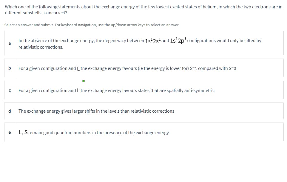 Which one of the following statements about the exchange energy of the few lowest excited states of helium, in which the two electrons are in
different subshells, is incorrect?
Select an answer and submit. For keyboard navigation, use the up/down arrow keys to select an answer.
b
с
d
e
In the absence of the exchange energy, the degeneracy between 1s¹2s¹ and 1s¹2p¹ configurations would only be lifted by
relativistic corrections.
For a given configuration and L the exchange energy favours (ie the energy is lower for) S-1 compared with S=0
O
For a given configuration and L the exchange energy favours states that are spatially anti-symmetric
The exchange energy gives larger shifts in the levels than relativistic corrections
L, S remain good quantum numbers in the presence of the exchange energy