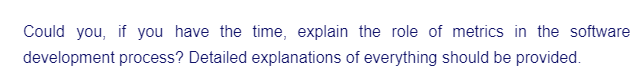 Could you, if you have the time, explain the role of metrics in the software
development process? Detailed explanations of everything should be provided.