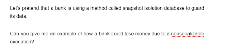 Let's pretend that a bank is using a method called snapshot isolation database to guard
its data.
Can you give me an example of how a bank could lose money due to a nonserializable
execution?