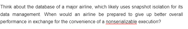 Think about the database of a major airline, which likely uses snapshot isolation for its
data management. When would an airline be prepared to give up better overall
performance in exchange for the convenience of a nonserializable execution?