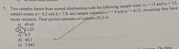 1. Two samples drawn from normal distributions with the following sample sizes: ni = 15 and na= 15,
sample means x= 6.2 and x= 7.8, and sample variances s, = 4 and sz = 6.25. Assuming they have
equal variances. Their pooled estimator of variance (S,) is:
a) 49.64
6) 5.125
c) 6.5
d) 46.1
e) 7.045
ionce The first
