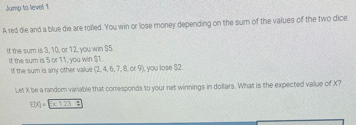 Jump to level 1
A red die and a blue die are rolled. You win or lose money depending on the sum of the values of the two dice.
If the sum is 3, 10, or 12, you win $5.
If the sum is 5 or 11, you win $1.
If the sum is any other value (2, 4, 6, 7, 8, or 9), you lose $2.
Let X be a random variable that corresponds to your net winnings in dollars. What is the expected value of X?
E[X] Ex: 1.23