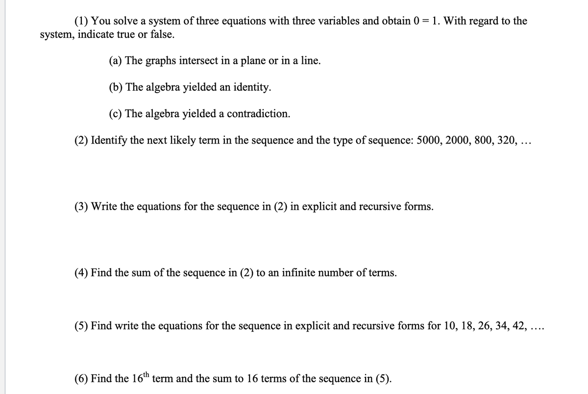 (1) You solve a system of three equations with three variables and obtain 0 = 1. With regard to the
system, indicate true or false.
(a) The graphs intersect in a plane or in a line.
(b) The algebra yielded an identity.
(c) The algebra yielded a contradiction.
(2) Identify the next likely term in the sequence and the type of sequence: 5000, 2000, 800, 320, ...
(3) Write the equations for the sequence in (2) in explicit and recursive forms.
(4) Find the sum of the sequence in (2) to an infinite number of terms.
(5) Find write the equations for the sequence in explicit and recursive forms for 10, 18, 26, 34, 42, ....
(6) Find the 16h term and the sum to 16 terms of the sequence in (5).
