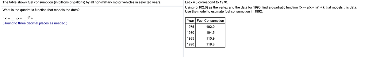 The table shows fuel consumption (in billions of gallons) by all non-military motor vehicles in selected years.
Let x = 0 correspond to 1970.
Using (5,102.0) as the vertex and the data for 1990, find a quadratic function f(x) = a(x - h) + k that models this data.
Use the model to estimate fuel consumption in 1992.
What is the quadratic function that models the data?
f(x) = D (x -D2 +O
Year Fuel Consumption
(Round to three decimal places as needed.)
1975
102.0
1980
104.5
1985
110.9
1990
119.8
