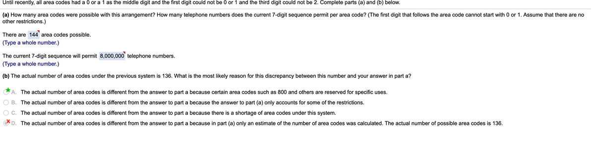 Until recently, all area codes had a 0 or a 1 as the middle digit and the first digit could not be 0 or 1 and the third digit could not be 2. Complete parts (a) and (b) below.
(a) How many area codes were possible with this arrangement? How many telephone numbers does the current 7-digit sequence permit per area code? (The first digit that follows the area code cannot start with 0 or 1. Assume that there are no
other restrictions.)
There are 144' area codes possible.
(Type a whole number.)
The current 7-digit sequence will permit 8,000,000' telephone numbers.
(Type a whole number.)
(b) The actual number of area codes under the previous system is 136. What is the most likely reason for this discrepancy between this number and your answer in part a?
A. The actual number of area codes is different from the answer to part a because certain area codes such as 800 and others are reserved for specific uses.
B. The actual number of area codes is different from the answer to part a because the answer to part (a) only accounts for some of the restrictions.
C. The actual number of area codes is different from the answer to part a because there is a shortage of area codes under this system.
D. The actual number of area codes is different from the answer to part a because in part (a) only an estimate of the number of area codes was calculated. The actual number of possible area codes is 136.
