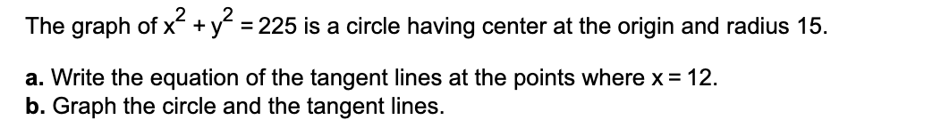 The graph of x +y = 225 is a circle having center at the origin and radius 15.
a. Write the equation of the tangent lines at the points where x = 12.
b. Graph the circle and the tangent lines.
