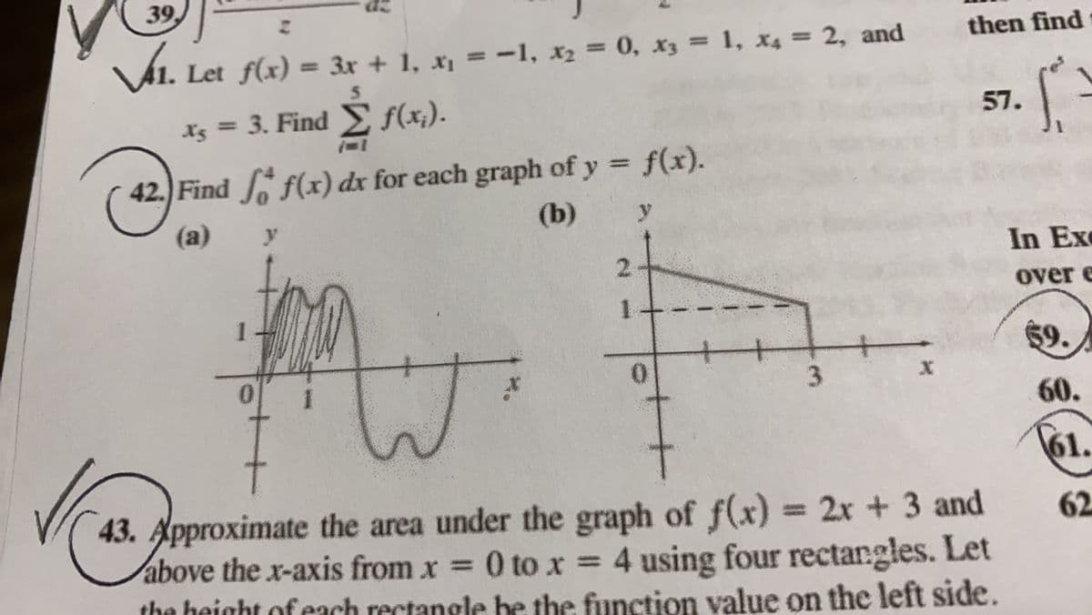 39
then find
VA1. Let f(x) = 3x + 1, x¡ = -1, x2 = 0, x3 = 1, x4 = 2, and
%3D
%3D
5.
X5 = 3. Find f(x;).
57.
%3D
42.) Find f(x) dx for each graph of y = f(x).
(a)
(b)
In Exe
2.
over e
$9.
3
60.
61.
43. Approximate the area under the graph of f(x)
above the x-axis from x = 0 to x = 4 using four rectangles. Let
the height ofeach rectangle b
= 2x + 3 and
62
the function value on the left side.
1:
