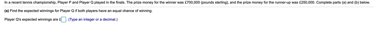 **Problem Statement:**

In a recent tennis championship, Player P and Player Q played in the finals. The prize money for the winner was £700,000 (pounds sterling), and the prize money for the runner-up was £250,000. Complete parts (a) and (b) below.

**(a) Calculate the Expected Winnings for Player Q if Both Players Have an Equal Chance of Winning**

Player Q's expected winnings are £ [      ]. (Type an integer or a decimal.)

---

*Explanation:*

In this exercise, we need to determine the expected winnings for a player in a tennis championship where there are two possible outcomes: winning or being the runner-up. The total prize money distribution is provided for both positions. Given the equal probability of winning or losing, this scenario allows us to use the concept of expected value to find the solution.

*Graph/Diagram Explanation:*

The image contains the problem statement without any graphs or diagrams. The problem is presented in a text format, with a fill-in-the-blank for the expected winnings of Player Q. No visual aids, graphs, or diagrams are present to explain or represent the mathematical concepts.