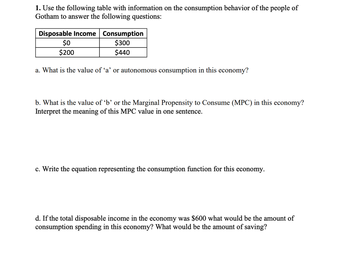 1. Use the following table with information on the consumption behavior of the people of
Gotham to answer the following questions:
Disposable Income Consumption
$300
$440
$0
$200
a. What is the value of 'a' or autonomous consumption in this economy?
b. What is the value of 'b' or the Marginal Propensity to Consume (MPC) in this economy?
Interpret the meaning of this MPC value in one sentence.
c. Write the equation representing the consumption function for this economy.
d. If the total disposable income in the economy was $600 what would be the amount of
consumption spending in this economy? What would be the amount of saving?
