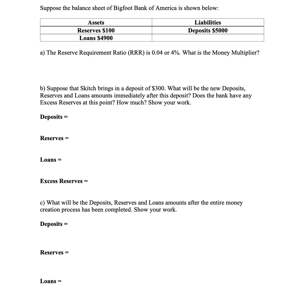 Suppose the balance sheet of Bigfoot Bank of America is shown below:
Assets
Liabilities
Reserves $100
Deposits $5000
Loans $4900
a) The Reserve Requirement Ratio (RRR) is 0.04 or 4%. What is the Money Multiplier?
b) Suppose that Skitch brings in a deposit of $300. What will be the new Deposits,
Reserves and Loans amounts immediately after this deposit? Does the bank have any
Excess Reserves at this point? How much? Show your work.
Deposits =
Reserves
Loans
Excess Reserves =
c) What will be the Deposits, Reserves and Loans amounts after the entire money
creation process has been completed. Show your work.
Deposits =
Reserves =
Loans =
