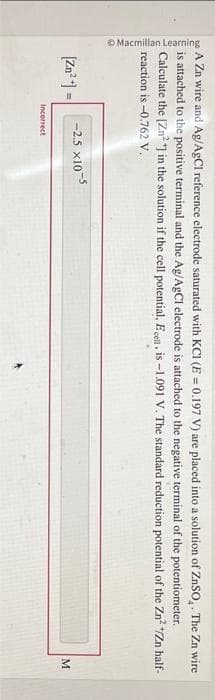 Macmillan Learning
A Zn wire and Ag/AgCl reference electrode saturated with KC1 (E = 0.197 V) are placed into a solution of ZnSO₂. The Zn wire
is attached to the positive terminal and the Ag/AgCl electrode is attached to the negative terminal of the potentiometer.
Calculate the [Zn²+] in the solution if the cell potential, Ecell, is -1.091 V. The standard reduction potential of the Zn² */Zn half-
reaction is -0.762 V.
[Zn²+] =
-2.5 x10
Incorrect
M