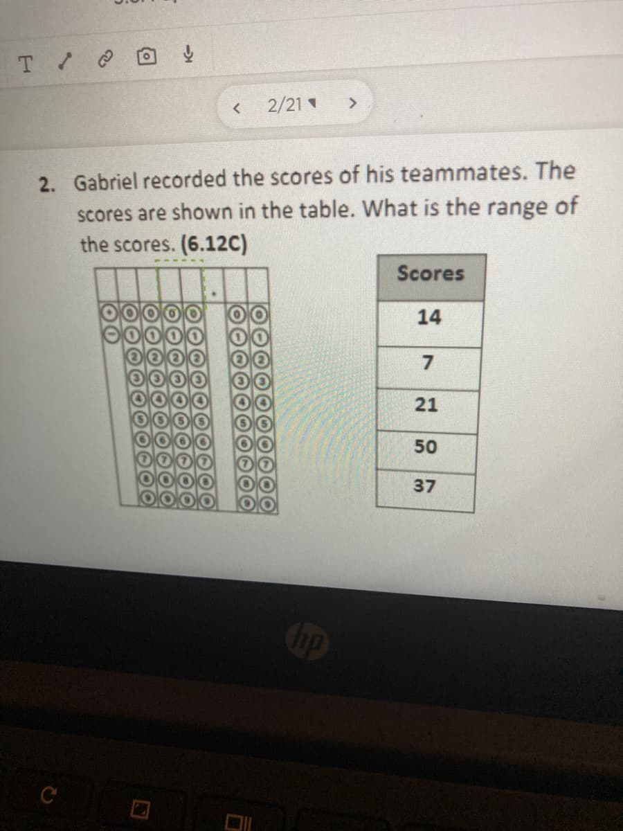 2/21
2. Gabriel recorded the scores of his teammates. The
scores are shown in the table. What is the range of
the scores. (6.12C)
Scores
14
7
21
50
37
