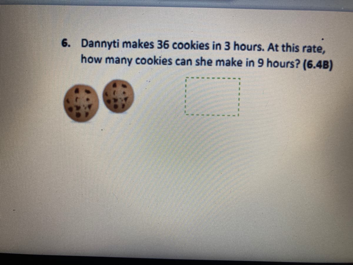 6. Dannyti makes 36 cookies in 3 hours. At this rate,
how many cookies can she make in 9 hours? (6.4B)
