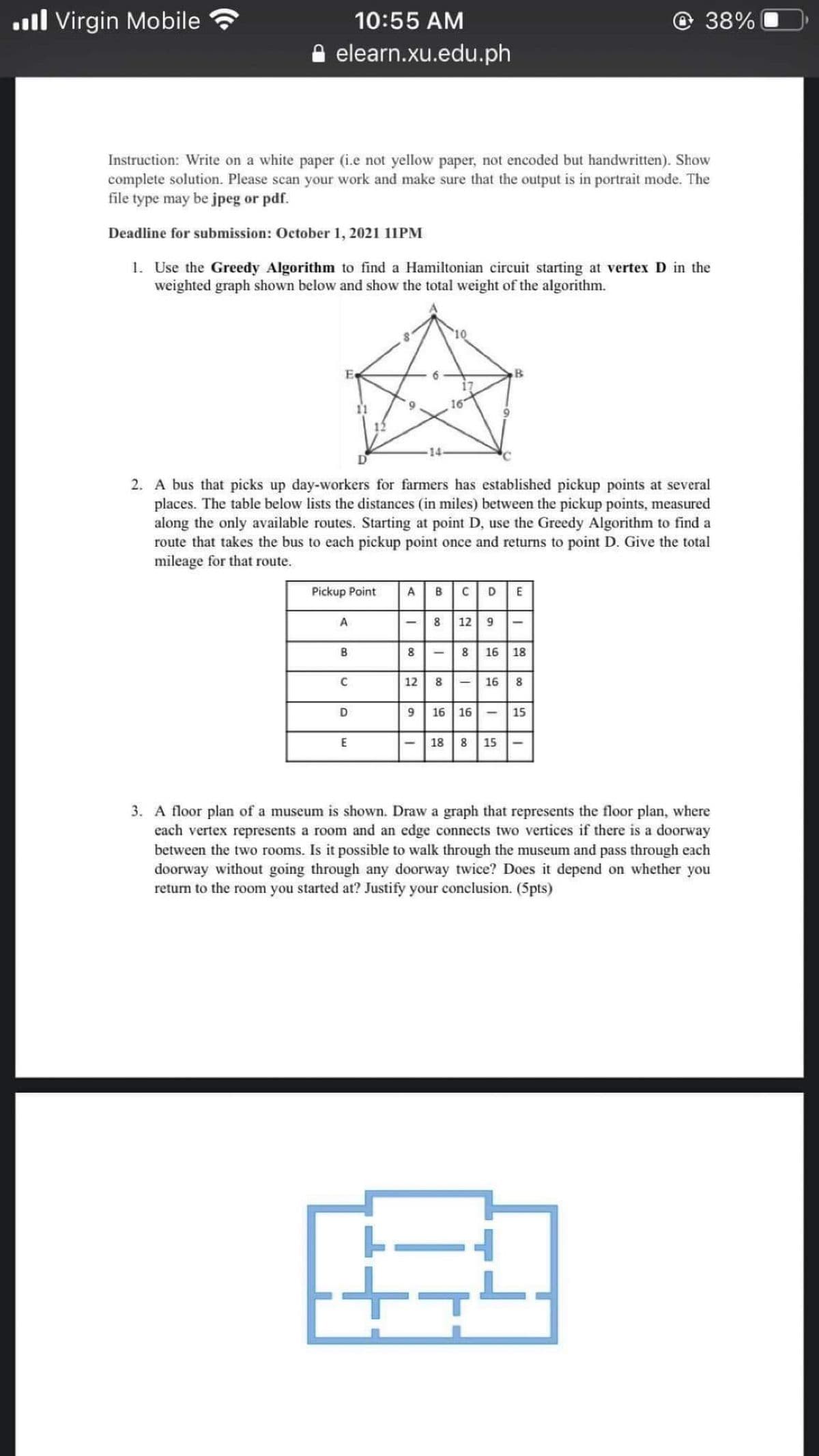 ll Virgin Mobile
10:55 AM
O 38%
e elearn.xu.edu.ph
Instruction: Write on a white paper (i.e not yellow paper, not encoded but handwritten). Show
complete solution. Please scan your work and make sure that the output is in portrait mode. The
file type may be jpeg or pdf.
Deadline for submission: October 1, 2021 11PM
1. Use the Greedy Algorithm to find a Hamiltonian circuit starting at vertex D in the
weighted graph shown below and show the total weight of the algorithm.
10
B.
2. A bus that picks up day-workers for farmers has established pickup points at several
places. The table below lists the distances (in miles) between the pickup points, measured
along the only available routes. Starting at point D, use the Greedy Algorithm to find a
route that takes the bus to each pickup point once and returns to point D. Give the total
mileage for that route.
Pickup Point
A
C
A
12
8
16 18
8 -| 16 8
12
16 16
15
- 18 8 15
3. A floor plan of a museum is shown. Draw a graph that represents the floor plan, where
each vertex represents a room and an edge connects two vertices if there is a doorway
between the two rooms. Is it possible to walk through the museum and pass through each
doorway without going through any doorway twice? Does it depend on whether you
return to the room you started at? Justify your conclusion. (5pts)
00
