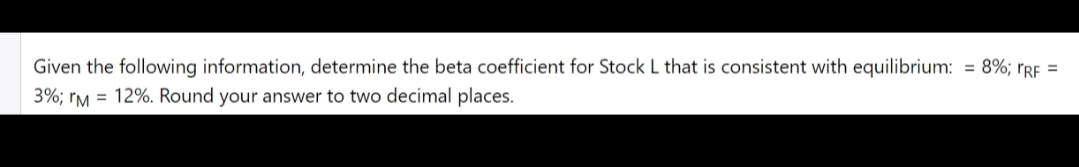 Given the following information, determine the beta coefficient for Stock L that is consistent with equilibrium: = 8%; rRF =
3%; rM = 12%. Round your answer to two decimal places.
